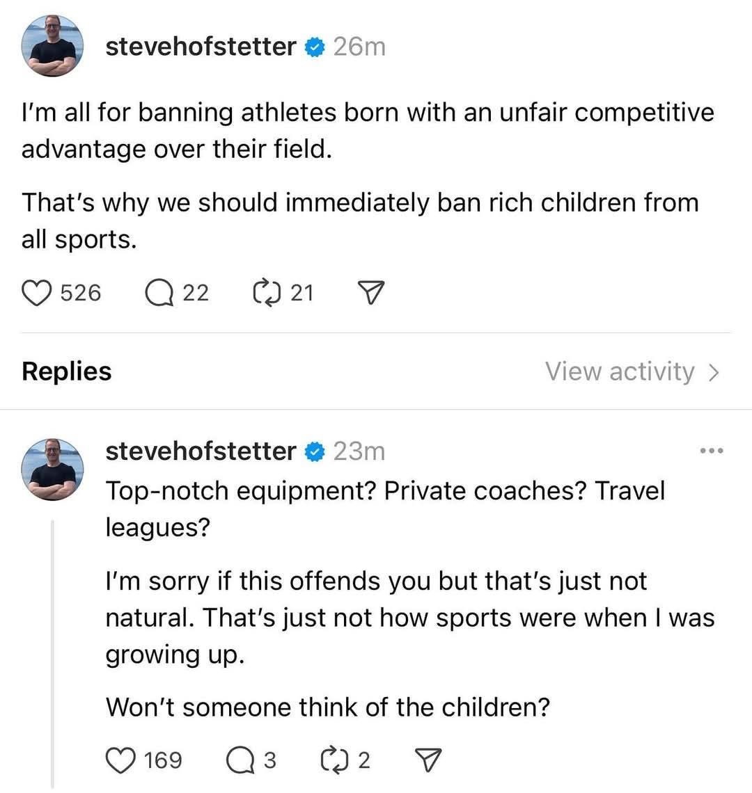 stevehofstetter

I'm all for banning athletes born with an unfair competitive advantage over their field. That's why we should immediately ban rich children from all sports.

Top-notch equipment? Private coaches? Travel leagues? I'm sorry if this offends you but that's just not natural. That's just not how sports were when | was growing up. Won't someone think of the children?