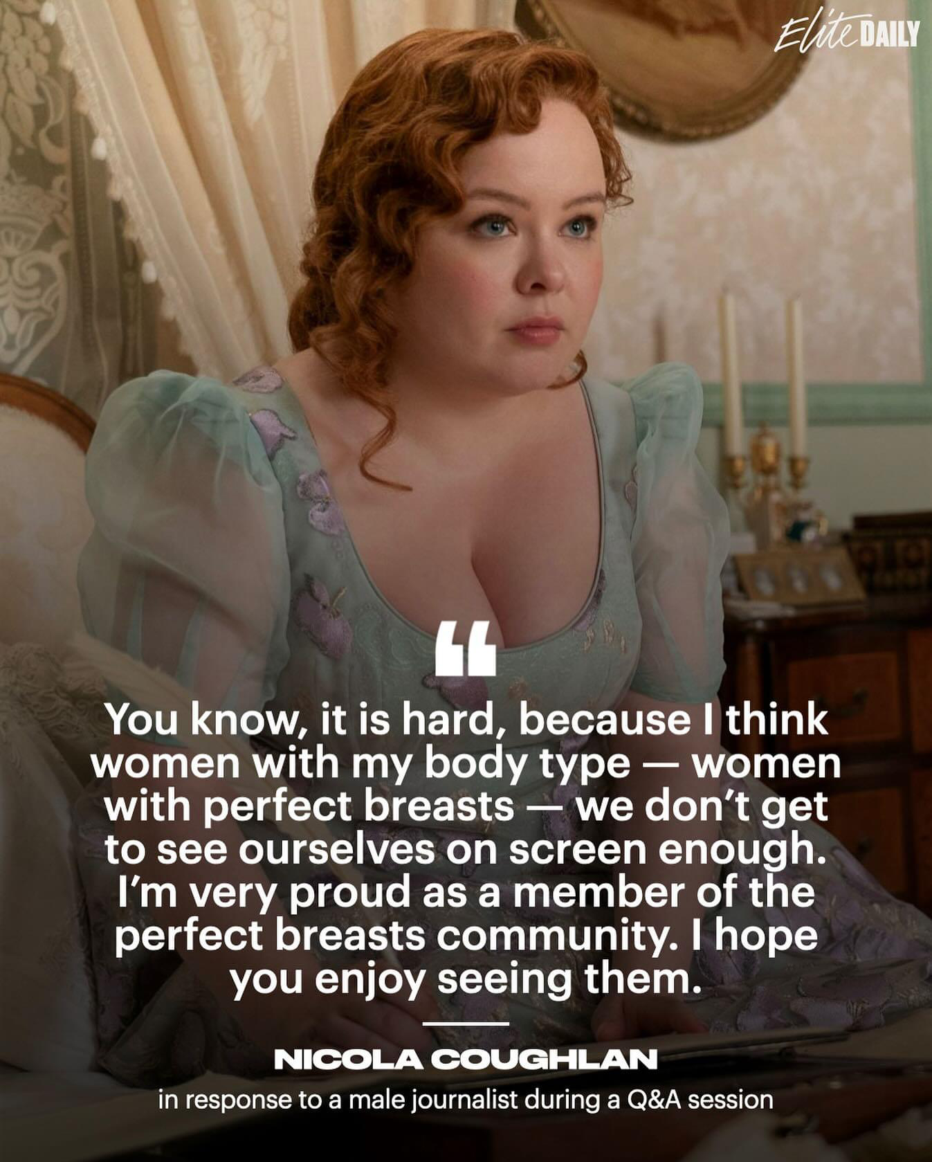 Picture of Nicola Coughlan in her role as Penelope Featherington

"You know, it is hard, because I think
women with my body type — women
with perfect breasts — we don't get
to see ourselves on screen enough.
I'm very proud as a member of the
perfect breasts community. I hope
you enjoy seeing them."

—NICOLA COUGHLAN
in response to a male journalist during a Q&A session