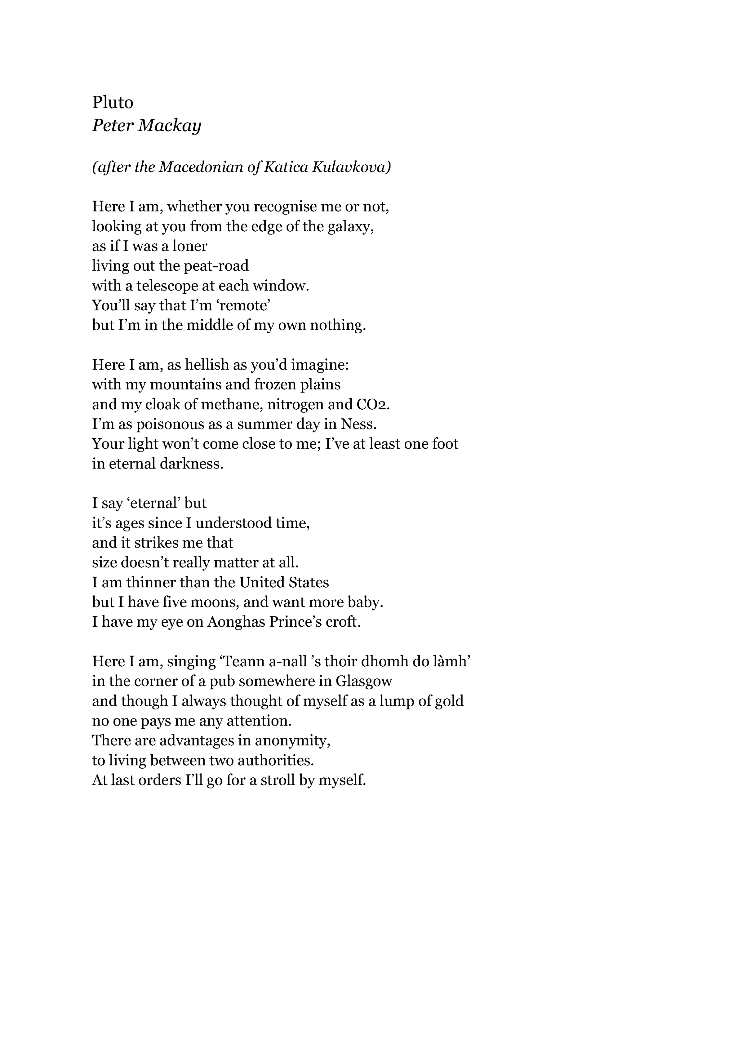 Pluto
Peter Mackay

(after the Macedonian of Katica Kulavkova)

Here I am, whether you recognise me or not,
looking at you from the edge of the galaxy,
as if I was a loner
living out the peat-road
with a telescope at each window.
You’ll say that I’m ‘remote’
but I’m in the middle of my own nothing.

Here I am, as hellish as you’d imagine:
with my mountains and frozen plains
and my cloak of methane, nitrogen and CO2.
I’m as poisonous as a summer day in Ness.
Your light won’t come close to me; I’ve at least one foot
in eternal darkness.

I say ‘eternal’ but
it’s ages since I understood time,
and it strikes me that
size doesn’t really matter at all.
I am thinner than the United States
but I have 5 moons, and want more baby.
I have my eye on Aonghas Prince’s croft.

Here I am, singing ‘Teann a-nall ’s thoir dhomh do làmh’
in the corner of a pub somewhere in Glasgow
and though I always thought of myself as a lump of gold
no one pays me any attention.
There are advantages in anonymity,
to living between two authorities.
At last orders I’ll go for a stroll by myself.