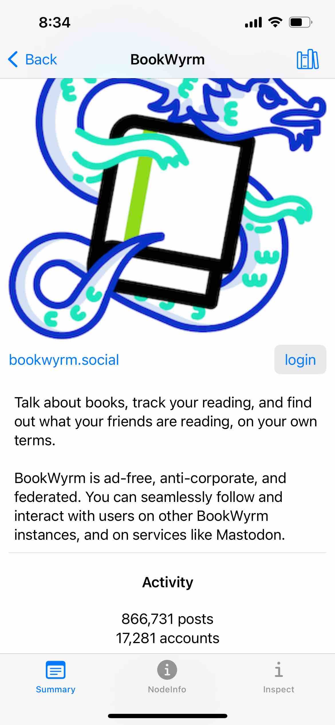 screenshot of the instance description for bookwyrm.social. banner image is a serpent or dragon clutching a book

Detected text:

8:34< BackBookWyrmbookwyrm.socialloginTalk about books, track your reading, and findout what your friends are reading, on your ownterms.BookWyrm is ad-free, anti-corporate, andfederated. You can seamlessly follow andinteract with users on other BookWyrminstances, and on services like Mastodon.Activity866,731 posts17,281 accountsSummaryNodelnfoiInspect