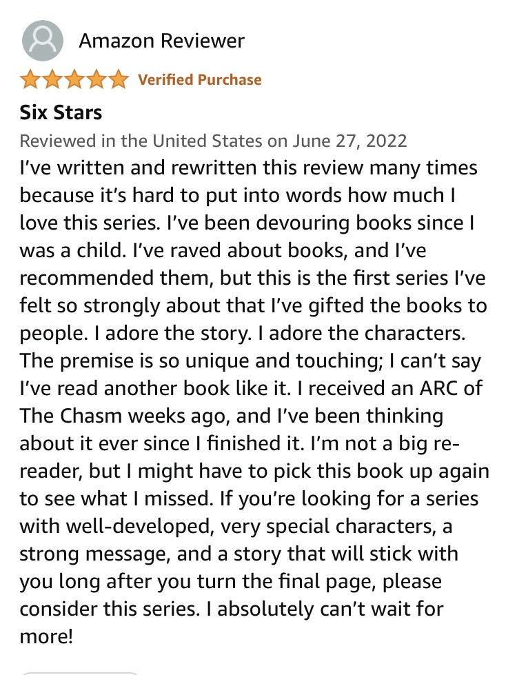 Amazon Reviewer Verified Purchase 
Six Stars Reviewed in the United States on June 27, 2022 “I've written and rewritten this review many times because it's hard to put into words how much I love this series. I've been devouring books since I was a child. I've raved about books, and I've recommended them, but this is the first series I've felt so strongly about that l've gifted the books to people. I adore the story. I adore the characters. The premise is so unique and touching; I can't say I've read another book like it. I received an ARC of The Chasm weeks ago, and l've been thinking about it ever since I finished it. I'm not a big re- reader, but I might have to pick this book up again to see what I missed. If you're looking for a series with well-developed, very special characters, a strong message, and a story that will stick with you long after you turn the final page, please consider this series. I absolutely can't wait for more!”