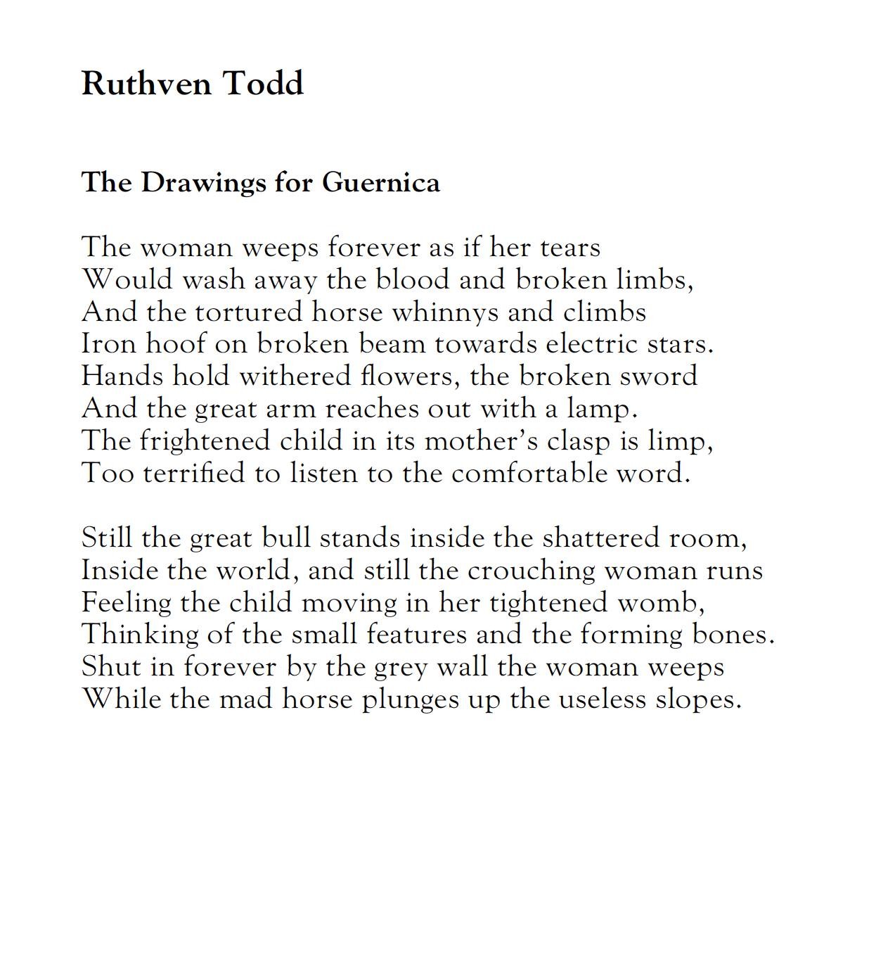 Ruthven Todd
The Drawings for Guernica

The woman weeps forever as if her tears
Would wash away the blood and broken limbs, 
And the tortured horse whinnys and climbs 
Iron hoof on broken beam towards electric stars.
Hands hold withered flowers, the broken sword 
And the great arm reaches out with a lamp.
The frightened child in its mother's clasp is limp,
Too terrified to listen to the comfortable word.

Still the great bull stands inside the shattered room, 
Inside the world, and still the crouching woman runs 
Feeling the child moving in her tightened womb,
Thinking of the small features and the forming bones.
Shut in forever by the grey wall the woman weeps
While the mad horse plunges up the useless slopes.