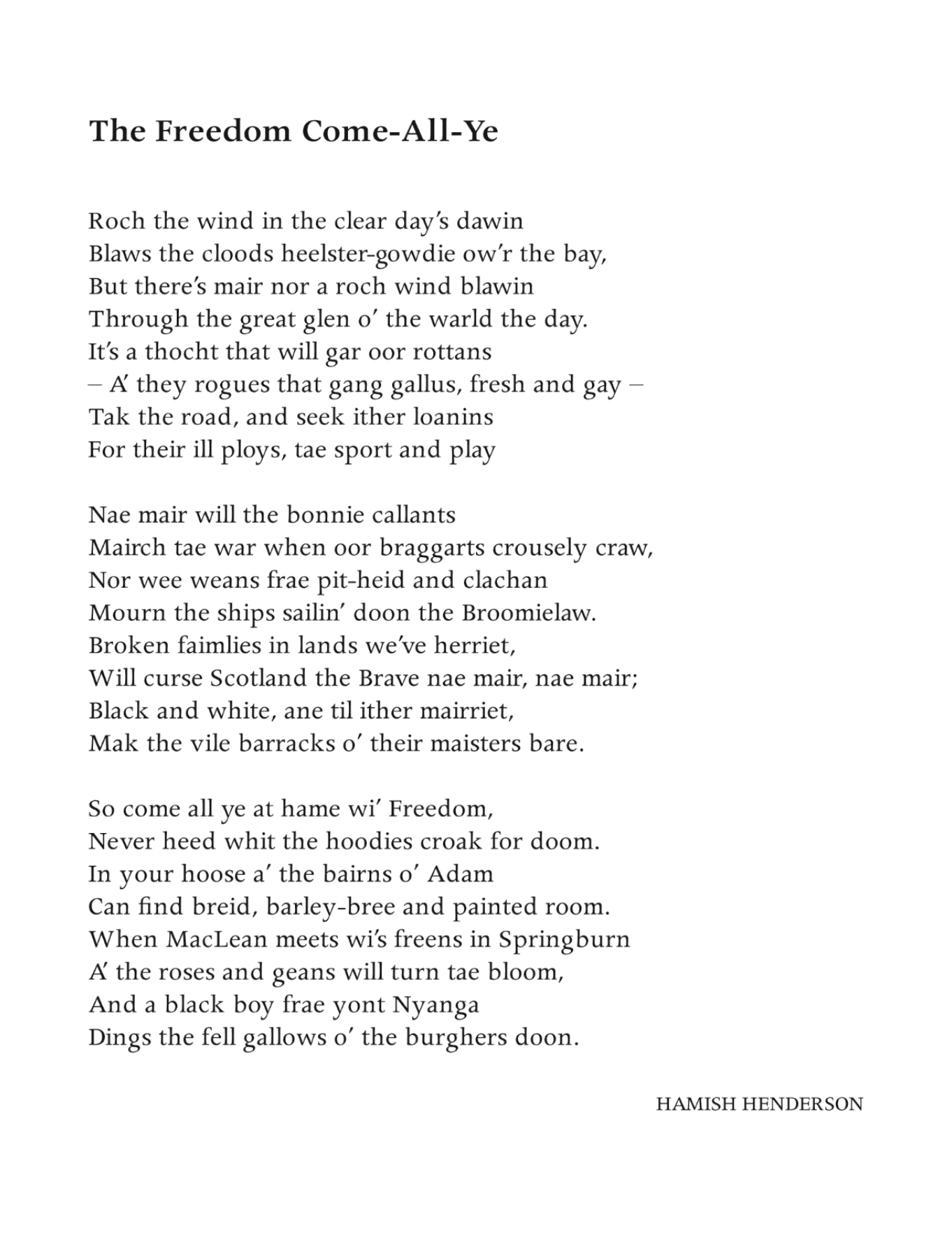 The Freedom Come-All-Ye
Hamish Henderson

Roch the wind in the clear day’s dawin
Blaws the cloods heelster-gowdie ow’r the bay,
But there’s mair nor a roch wind blawin
Through the great glen o’ the warld the day.
It’s a thocht that will gar oor rottans
– A’ they rogues that gang gallus, fresh and gay –
Tak the road, and seek ither loanins
For their ill ploys, tae sport and play

Nae mair will the bonnie callants
Mairch tae war when oor braggarts crousely craw,
Nor wee weans frae pit-heid and clachan
Mourn the ships sailin’ doon the Broomielaw.
Broken faimlies in lands we’ve herriet,
Will curse Scotland the Brave nae mair, nae mair;
Black and white, ane til ither mairriet,
Mak the vile barracks o’ their maisters bare.

So come all ye at hame wi’ Freedom,
Never heed whit the hoodies croak for doom.
In your hoose a’ the bairns o’ Adam
Can find breid, barley-bree and painted room.
When MacLean meets wi’s freens in Springburn
A’ the roses and geans will turn tae bloom,
And a black boy frae yont Nyanga
Dings the fell gallows o’ the burghers doon.