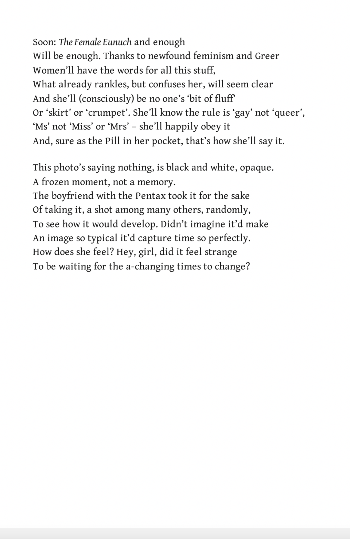Soon: The Female Eunuch and enough
Will be enough. Thanks to newfound feminism and Greer,
Women’ll have the words for all this stuff,
What already rankles, but confuses her, will seem clear
And she’ll (consciously) be no one’s ‘bit of fluff’
Or ‘skirt’ or ‘crumpet’. She’ll know the rule is ‘gay’ not ‘queer’,
‘Ms’ not ‘Miss’ or ‘Mrs’ – she’ll happily obey it
And, sure as the Pill in her pocket, that’s how she’ll say it.

This photo’s saying nothing, is black and white, opaque.
A frozen moment, not a memory.
The boyfriend with the Pentax took it for the sake
Of taking it, a shot among many others, randomly,
To see how it would develop. Didn’t imagine it’d make
An image so typical it’d capture time so perfectly.
How does she feel? Hey, girl, did it feel strange
To be waiting for the a-changing times to change?