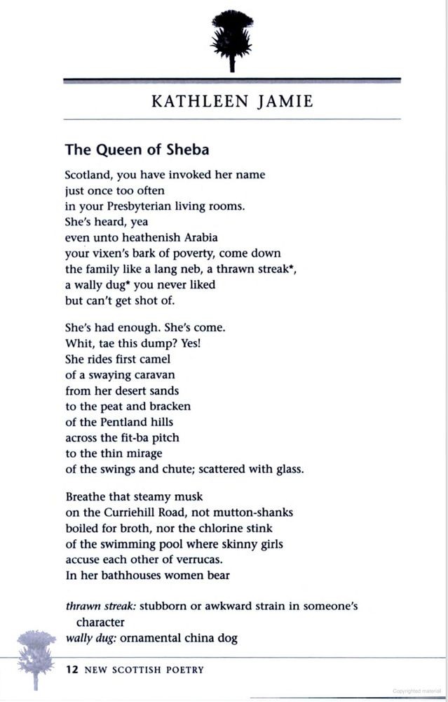 KATHLEEN JAMIE
The Queen of Sheba

Scotland, you have invoked her name
just once too often
in your Presbyterian living rooms.
She’s heard, yea
even unto heathenish Arabia
your vixen’s bark of poverty, come down
the family like a lang neb, a thrawn streak,
a wally dug you never liked
but can’t get shot of.

She’s had enough. She’s come.
Whit, tae this dump? Yes!
She rides first camel
of a swaying caravan
from her desert sands
to the peat and bracken
of the Pentland hills
across the fit-ba pitch
to the thin mirage
of the swings and chute; scattered with glass.

Breathe that steamy musk
on the Curriehill Road, not mutton-shanks
boiled for broth, nor the chlorine stink
of the swimming pool where skinny girls
accuse each other of verrucas.
In her bathhouses women bear