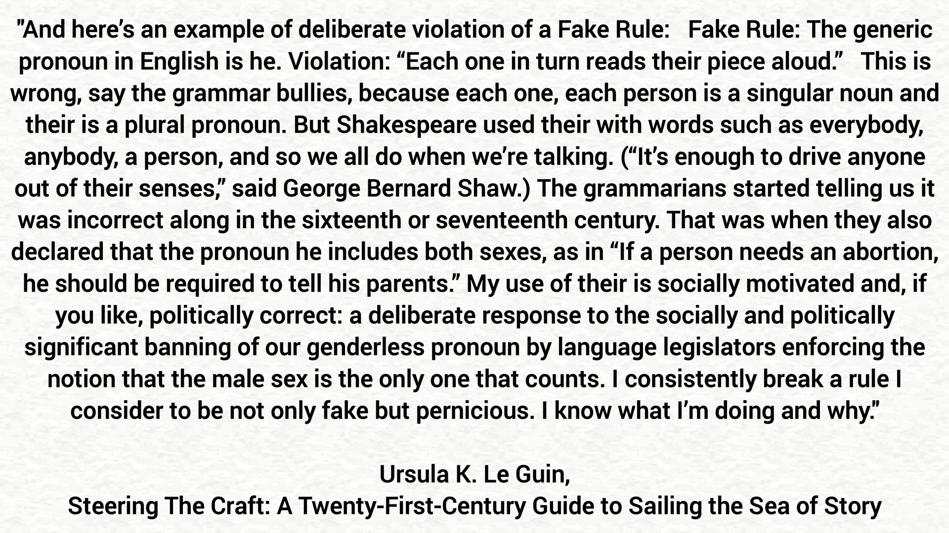 “And here’s an example of deliberate violation of a Fake Rule:   Fake Rule: The generic pronoun in English is he. Violation: “Each one in turn reads their piece aloud.”   This is wrong, say the grammar bullies, because each one, each person is a singular noun and their is a plural pronoun. But Shakespeare used their with words such as everybody, anybody, a person, and so we all do when we’re talking. (“It’s enough to drive anyone out of their senses,” said George Bernard Shaw.) The grammarians started telling us it was incorrect along in the sixteenth or seventeenth century. That was when they also declared that the pronoun he includes both sexes, as in “If a person needs an abortion, he should be required to tell his parents.” My use of their is socially motivated and, if you like, politically correct: a deliberate response to the socially and politically significant banning of our genderless pronoun by language legislators enforcing the notion that the male sex is the only one that counts. I consistently break a rule I consider to be not only fake but pernicious. I know what I’m doing and why.”

― Ursula K. Le Guin, Steering The Craft: A Twenty-First-Century Guide to Sailing the Sea of Story