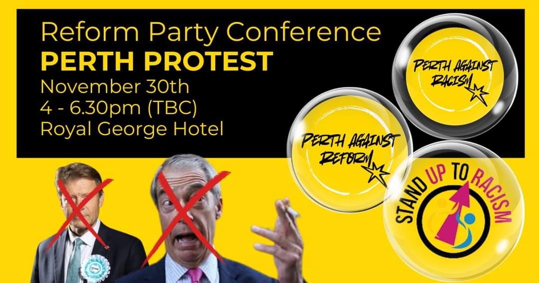 A banner for the anti-racism protest in Perth. It is yellow and black, with photos of Richard Tice and Nigel Farage with red crosses over them. The text reads:

Reform Party Conference
PERTH PROTEST
November 30th
4 - 6.30pm (TBC)
Royal George Hotel

There are bubbles with the organisers names in them: Perth Against Racism, Perth Against Reform, Stand Up To Racism