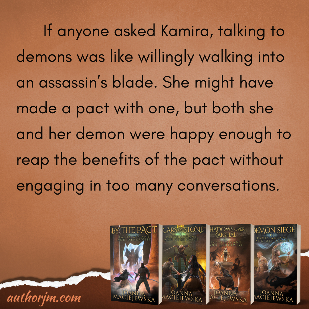 Image contains four books in Pacts Arcane and Otherwise series by Joanna Maciejewska: By the Pact, Scars of Stone, Shadows over Kaighal, and Demon Siege, and the following text:  If anyone asked Kamira, talking to demons was like willingly walking into an assassin’s blade. She might have made a pact with one, but both she and her demon were happy enough to reap the benefits of the pact without engaging in too many conversations.