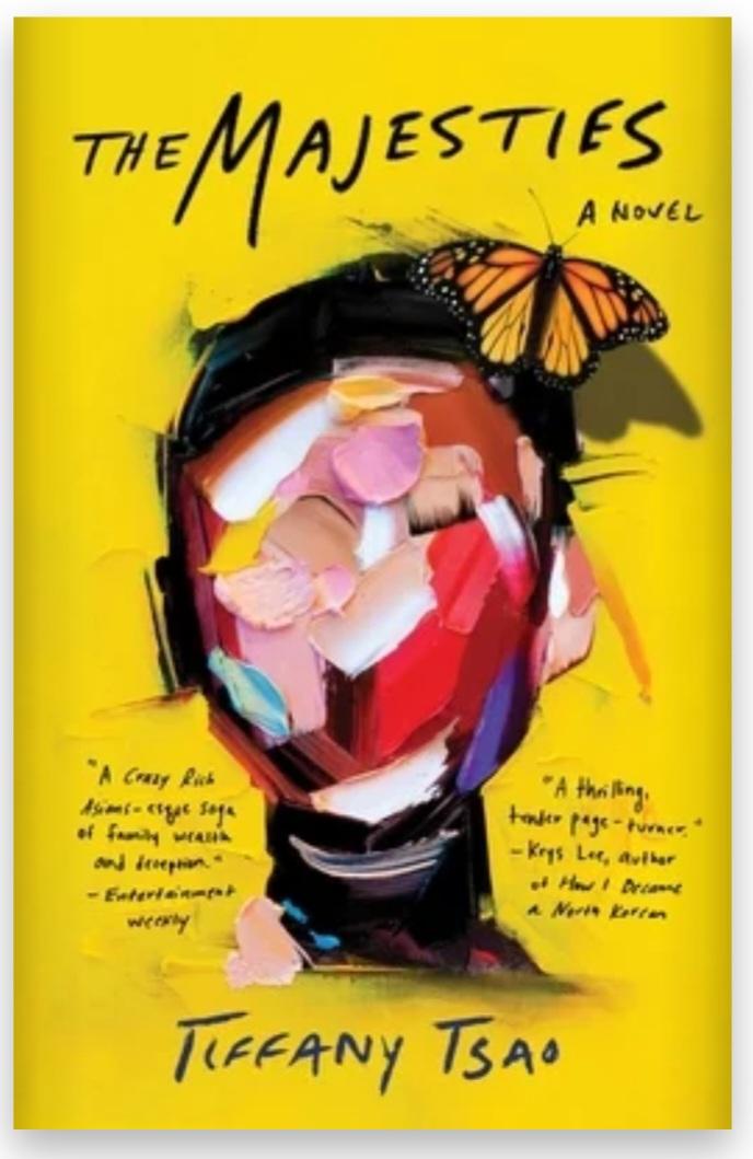 Book cover of "The Majesties" has a yellow background; a face shape covered with splotches of paint in assorted colors including pinks, red, and white, and a monarch butterfly perched in the black hair; and book blurbs in handwriting style font on either side. One blurb says "A Crazy Rich Asians-esque saga of family wealth and deception." Entertainment Weekly 
The other says "A thrilling, tender page-turner" Krys Lee, author of How I Became North Korean 