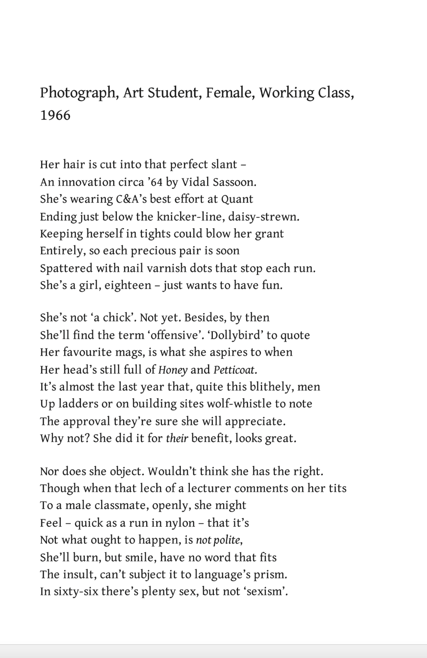 Photograph, Art Student, Female, Working Class
Liz Lochhead

Her hair is cut into that perfect slant –
An innovation circa ‘64 by Vidal Sassoon.
She’s wearing C&A’s best effort at Quant
Ending just below the knicker-line, daisy-strewn.
Keeping herself in tights could blow her grant
Entirely, so each precious pair is soon
Spattered with nail varnish dots that stop each run.
She’s a girl, eighteen – just wants to have fun.

She’s not ‘a chick’. Not yet. Besides, by then
She’ll find the term ‘offensive’. ‘Dollybird’ to quote
Her favourite mags, is what she aspires to when
Her head’s still full of Honey and Petticoat.
It’s almost the last year that, quite this blithely, men
Up ladders or on building sites wolf-whistle to note
The approval they’re sure she will appreciate.
Why not? She did it for their benefit, looks great.

Nor does she object. Wouldn’t think she has the right.
Though when that lech of a lecturer comments on her tits
To a male classmate, openly, she might
Feel – quick as a run in nylon – that it’s
Not what ought to happen, is not polite,
She’ll burn, but smile, have no word that fits
The insult, can’t subject it to language’s prism.
In sixty-six there’s plenty sex, but not ‘sexism’.