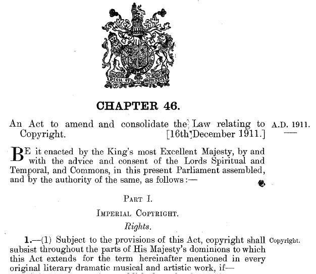 Cover page of the British Copyright Act 1911, also known as the Imperial Copyright Act of 1911. "Part I Imperial Copyright. Rights. 1.(1) Subject to the provisions of this Act, copyright shall subsist throughout the parts of His Majesty’s dominions to which this Act extends for the term hereinafter mentioned in every original literary dramatic music and artists work, if..."