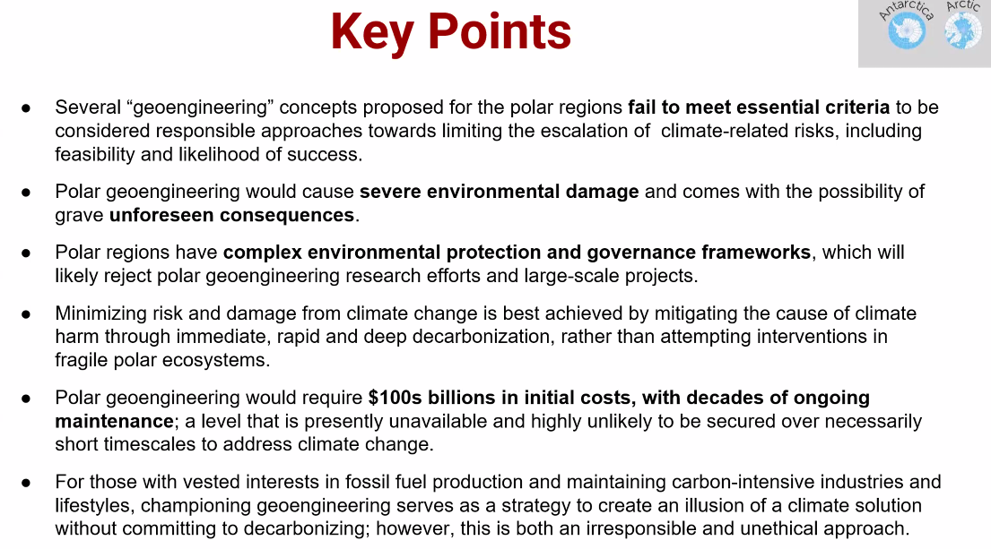 Key Points O3

e Several “geoengineering” concepts proposed for the polar regions fail to meet essential criteria to be considered responsible approaches towards limiting the escalation of climate-related risks, including feasibility and likelihood of success.

e Polar geoengineering would cause severe environmental damage and comes with the possibility of grave unforeseen consequences.

e Polar regions have complex environmental protection and governance frameworks, which will likely reject polar geoengineering research efforts and large-scale projects.

e Minimizing risk and damage from climate change is best achieved by mitigating the cause of climate harm through immediate, rapid and deep decarbonization, rather than attempting interventions in fragile polar ecosystems.

e Polar geoengineering would require $100s billions in initial costs, with decades of ongoing maintenance; a level that is presently unavailable and highly unlikely to be secured over necessarily short timescales to address climate change.

e For those with vested interests in fossil fuel production and maintaining carbon-intensive industries and lifestyles, championing geoengineering serves as a strategy to create an illusion of a climate solution without committing to decarbonizing; however, this is both an irresponsible and unethical approach. 