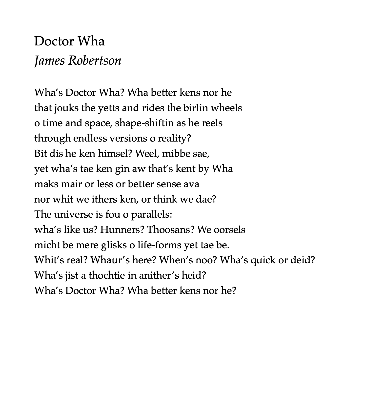 Doctor Wha
by James Robertson

Wha’s Doctor Wha? Wha better kens nor he
that jouks the yetts and rides the birlin wheels
o time and space, shape-shiftin as he reels
through endless versions o reality?
Bit dis he ken himsel? Weel, mibbe sae,
yet wha’s tae ken gin aw that’s kent by Wha
maks mair or less or better sense ava
nor whit we ithers ken, or think we dae?
The universe is fou o parallels:
wha’s like us? Hunners? Thoosans? We oorsels
micht be mere glisks o life-forms yet tae be.
Whit’s real? Whaur’s here? When’s noo? Wha’s quick or deid?
Wha’s jist a thochtie in anither’s heid?
Wha’s Doctor Wha? Wha better kens nor he?