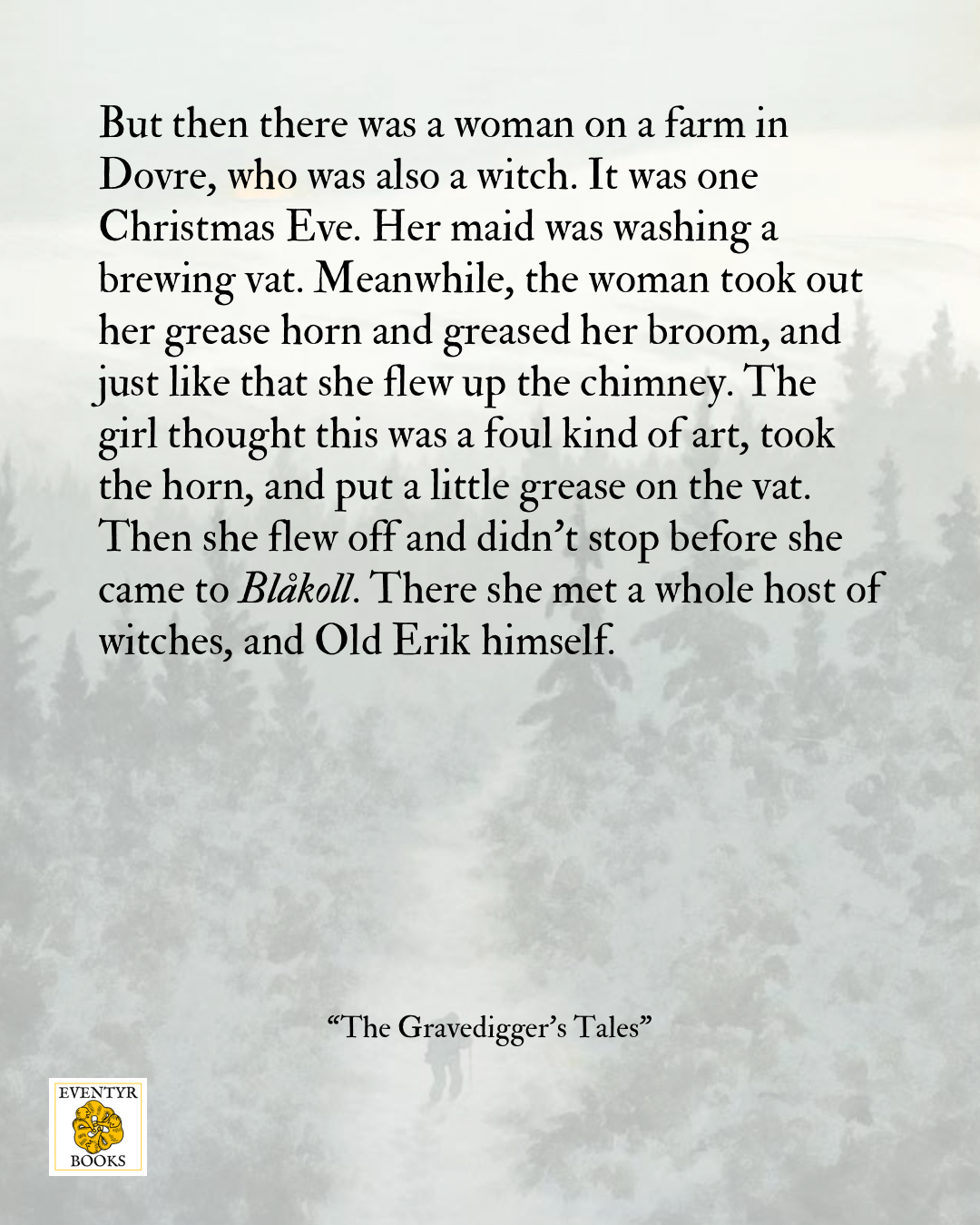 But then there was a woman on a farm in Dovre, who was also a witch. It was one Christmas Eve. Her maid was washing a brewing vat. Meanwhile, the woman took out her grease horn and greased her broom, and just like that she flew up the chimney. The girl thought this was a foul kind of art, took the horn, and put a little grease on the vat. Then she flew off and didn't stop before she came to Blakoll. There she met a whole host of witches, and Old Erik himself. – "The Gravedigger's Tales"